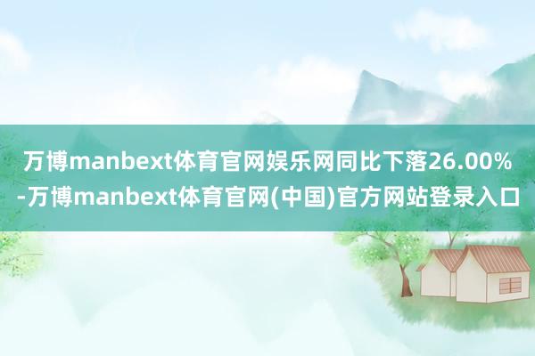 万博manbext体育官网娱乐网同比下落26.00%-万博manbext体育官网(中国)官方网站登录入口