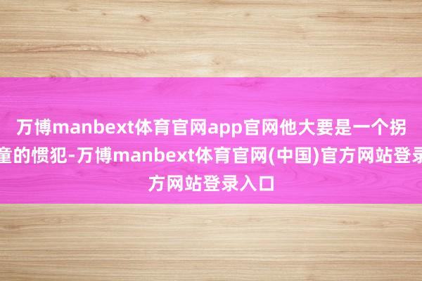 万博manbext体育官网app官网他大要是一个拐卖儿童的惯犯-万博manbext体育官网(中国)官方网站登录入口