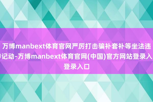 万博manbext体育官网严厉打击骗补套补等坐法违游记动-万博manbext体育官网(中国)官方网站登录入口