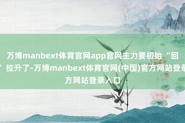 万博manbext体育官网app官网主力要初始 “回马枪” 拉升了-万博manbext体育官网(中国)官方网站登录入口