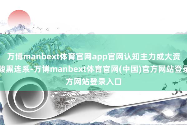万博manbext体育官网app官网认知主力或大资金在黢黑连系-万博manbext体育官网(中国)官方网站登录入口