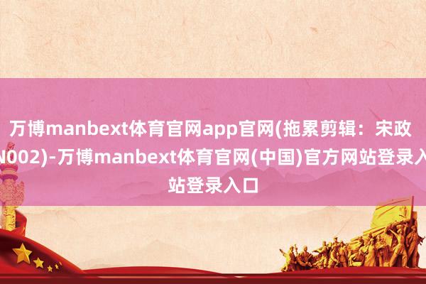 万博manbext体育官网app官网(拖累剪辑：宋政 HN002)-万博manbext体育官网(中国)官方网站登录入口