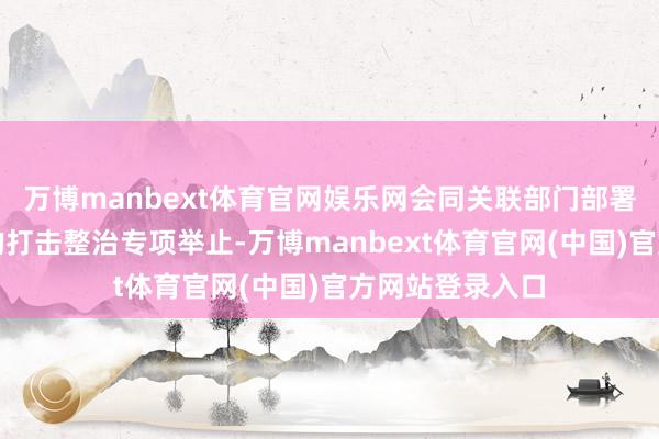 万博manbext体育官网娱乐网会同关联部门部署开展为期三年的打击整治专项举止-万博manbext体育官网(中国)官方网站登录入口