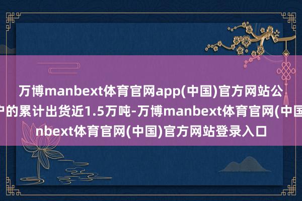 万博manbext体育官网app(中国)官方网站公司向西洋、日韩客户的累计出货近1.5万吨-万博manbext体育官网(中国)官方网站登录入口