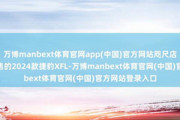 万博manbext体育官网app(中国)官方网站咫尺店里39.99万元起售的2024款捷豹XFL-万博manbext体育官网(中国)官方网站登录入口
