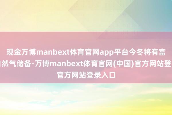现金万博manbext体育官网app平台今冬将有富饶的自然气储备-万博manbext体育官网(中国)官方网站登录入口