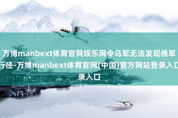 万博manbext体育官网娱乐网令乌军无法发现俄军行径-万博manbext体育官网(中国)官方网站登录入口