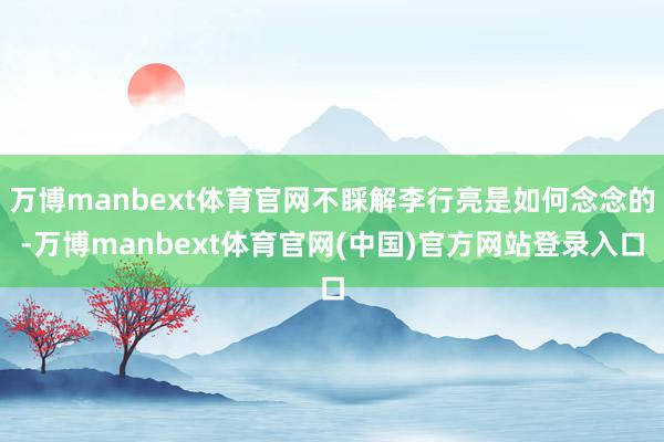 万博manbext体育官网不睬解李行亮是如何念念的-万博manbext体育官网(中国)官方网站登录入口