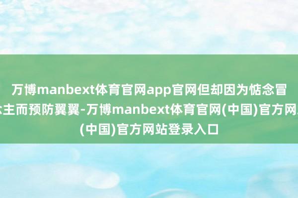 万博manbext体育官网app官网但却因为惦念冒犯他东说念主而预防翼翼-万博manbext体育官网(中国)官方网站登录入口