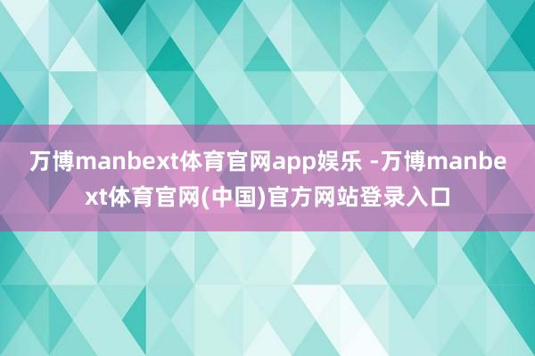 万博manbext体育官网app娱乐 -万博manbext体育官网(中国)官方网站登录入口