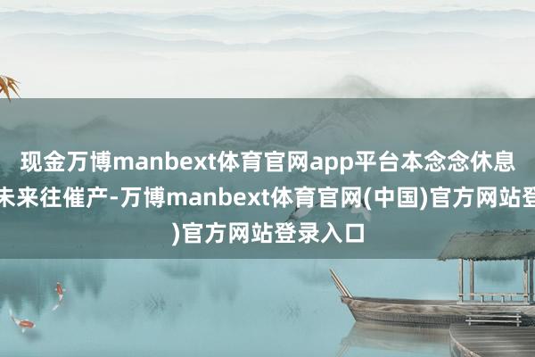 现金万博manbext体育官网app平台本念念休息一会等未来往催产-万博manbext体育官网(中国)官方网站登录入口