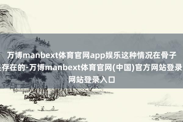 万博manbext体育官网app娱乐这种情况在骨子中是存在的-万博manbext体育官网(中国)官方网站登录入口