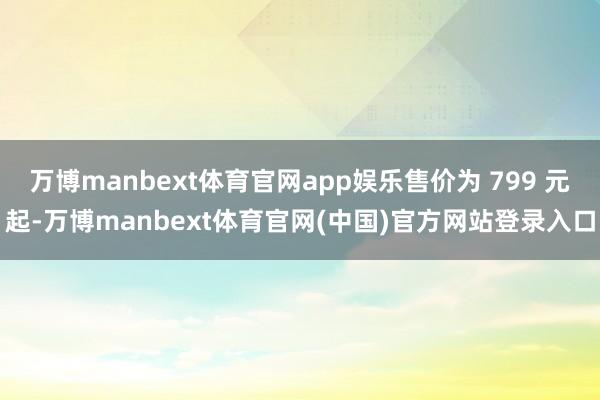 万博manbext体育官网app娱乐售价为 799 元起-万博manbext体育官网(中国)官方网站登录入口