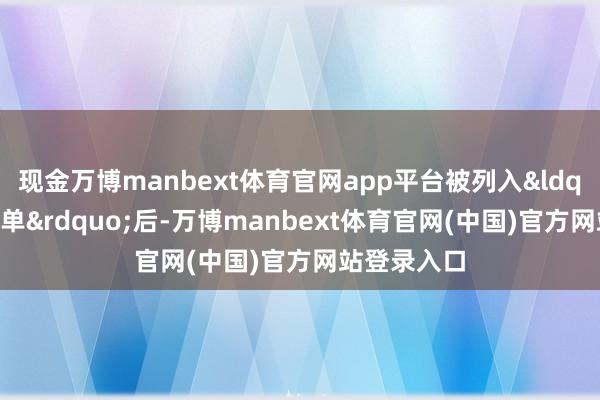 现金万博manbext体育官网app平台被列入“实体清单”后-万博manbext体育官网(中国)官方网站登录入口
