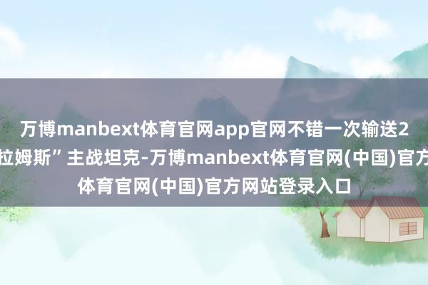 万博manbext体育官网app官网不错一次输送21辆M1“艾布拉姆斯”主战坦克-万博manbext体育官网(中国)官方网站登录入口
