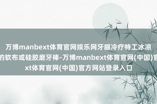 万博manbext体育官网娱乐网牙龈冷疗特工冰凉小将转移！冻过的软布或硅胶磨牙棒-万博manbext体育官网(中国)官方网站登录入口