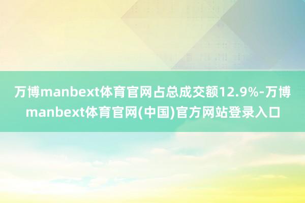 万博manbext体育官网占总成交额12.9%-万博manbext体育官网(中国)官方网站登录入口