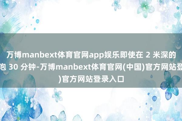 万博manbext体育官网app娱乐即使在 2 米深的水下浸泡 30 分钟-万博manbext体育官网(中国)官方网站登录入口