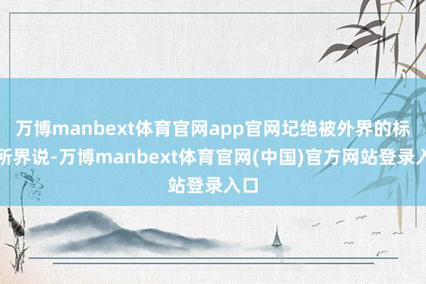 万博manbext体育官网app官网圮绝被外界的标签所界说-万博manbext体育官网(中国)官方网站登录入口
