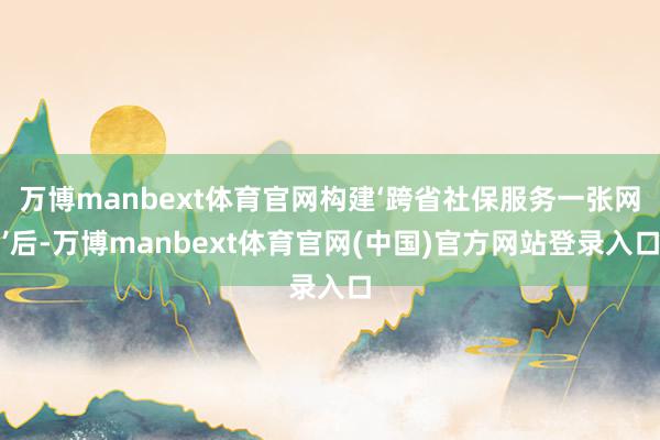 万博manbext体育官网构建‘跨省社保服务一张网’后-万博manbext体育官网(中国)官方网站登录入口