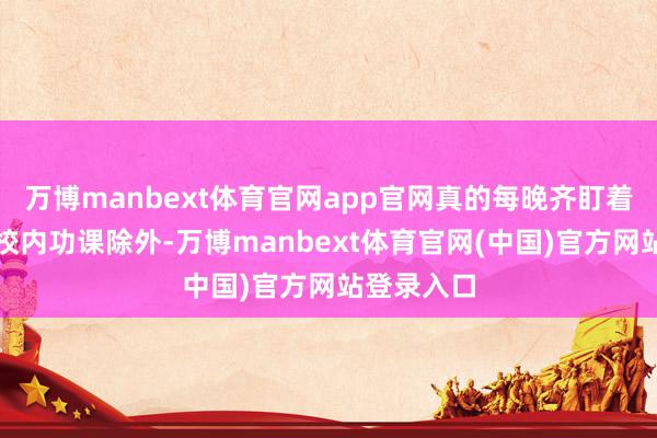 万博manbext体育官网app官网真的每晚齐盯着孩子完成校内功课除外-万博manbext体育官网(中国)官方网站登录入口