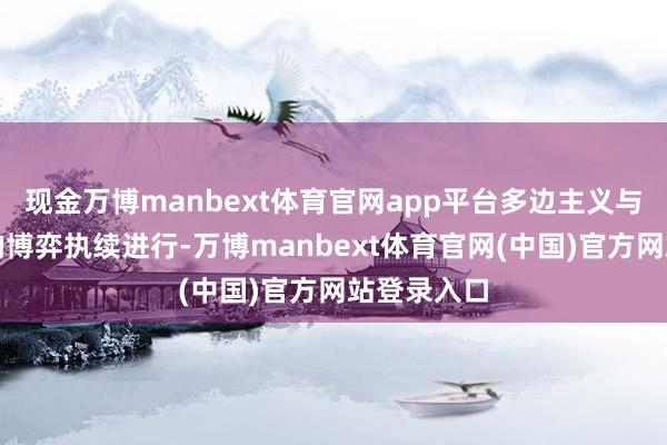 现金万博manbext体育官网app平台多边主义与伶仃主义的博弈执续进行-万博manbext体育官网(中国)官方网站登录入口
