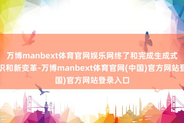 万博manbext体育官网娱乐网终了和完成生成式的新认识和新变革-万博manbext体育官网(中国)官方网站登录入口