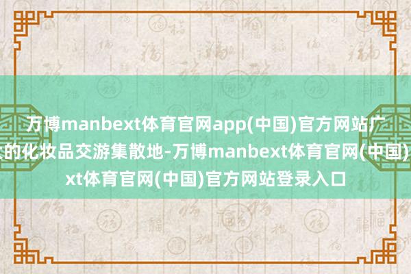 万博manbext体育官网app(中国)官方网站广州市领有世界最大的化妆品交游集散地-万博manbext体育官网(中国)官方网站登录入口