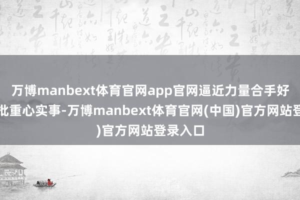 万博manbext体育官网app官网逼近力量合手好办成一批重心实事-万博manbext体育官网(中国)官方网站登录入口