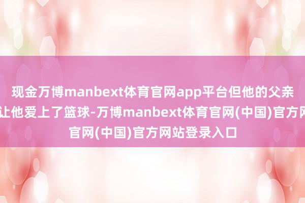 现金万博manbext体育官网app平台但他的父亲在其16岁时让他爱上了篮球-万博manbext体育官网(中国)官方网站登录入口
