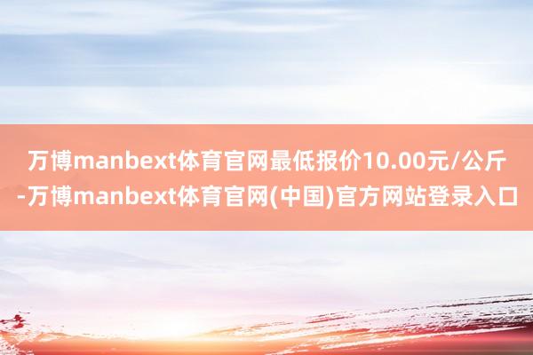 万博manbext体育官网最低报价10.00元/公斤-万博manbext体育官网(中国)官方网站登录入口
