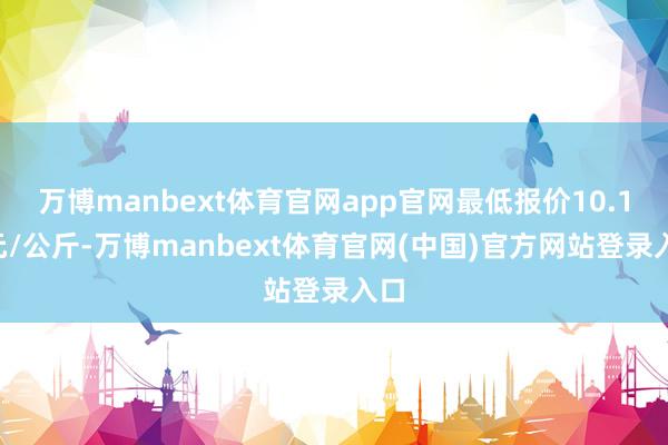 万博manbext体育官网app官网最低报价10.10元/公斤-万博manbext体育官网(中国)官方网站登录入口
