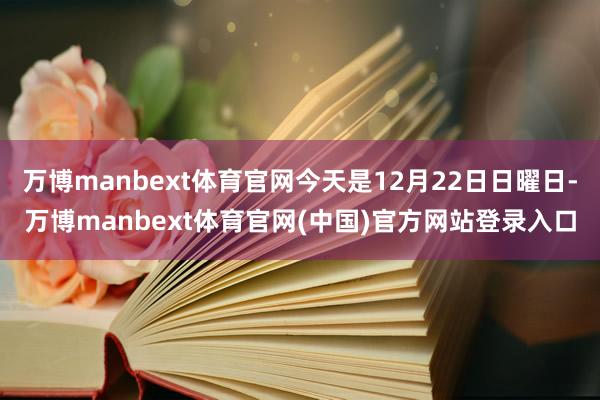 万博manbext体育官网今天是12月22日日曜日-万博manbext体育官网(中国)官方网站登录入口