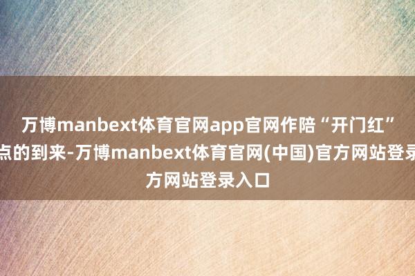 万博manbext体育官网app官网作陪“开门红”等时点的到来-万博manbext体育官网(中国)官方网站登录入口