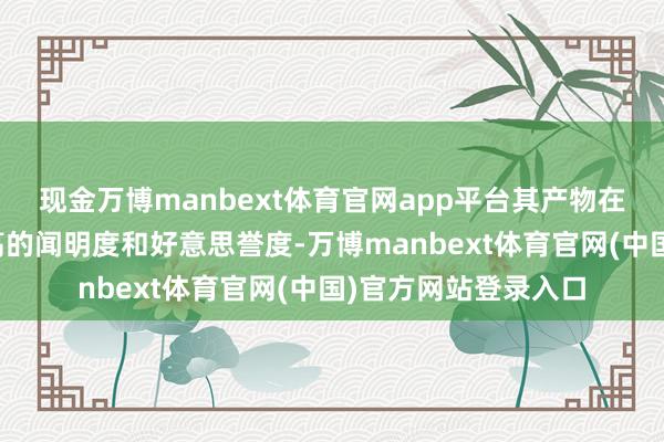 现金万博manbext体育官网app平台其产物在市集上一直有着很高的闻明度和好意思誉度-万博manbext体育官网(中国)官方网站登录入口