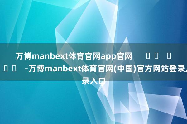 万博manbext体育官网app官网 -万博manbext体育官网(中国)官方网站登录入口