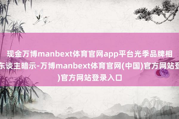 现金万博manbext体育官网app平台光季品牌相关负责东谈主暗示-万博manbext体育官网(中国)官方网站登录入口