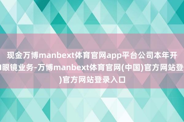 现金万博manbext体育官网app平台公司本年开荒了AI眼镜业务-万博manbext体育官网(中国)官方网站登录入口