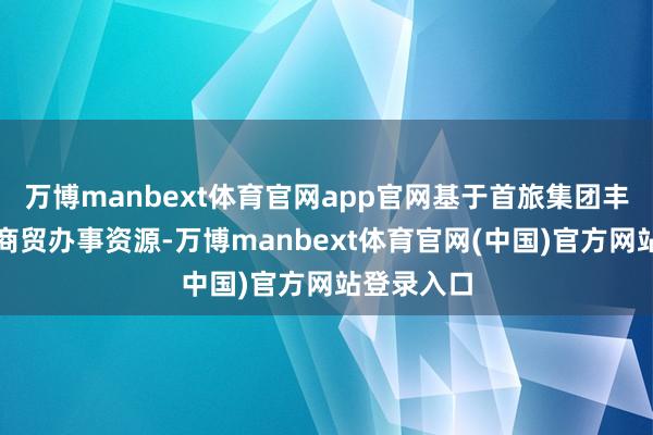 万博manbext体育官网app官网基于首旅集团丰富的旅游商贸办事资源-万博manbext体育官网(中国)官方网站登录入口