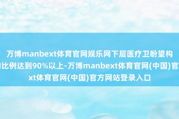 万博manbext体育官网娱乐网下层医疗卫盼望构提供儿科工作的比例达到90%以上-万博manbext体育官网(中国)官方网站登录入口