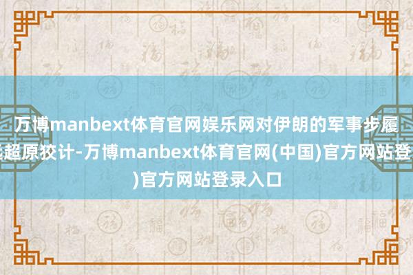 万博manbext体育官网娱乐网对伊朗的军事步履确认远超原狡计-万博manbext体育官网(中国)官方网站登录入口