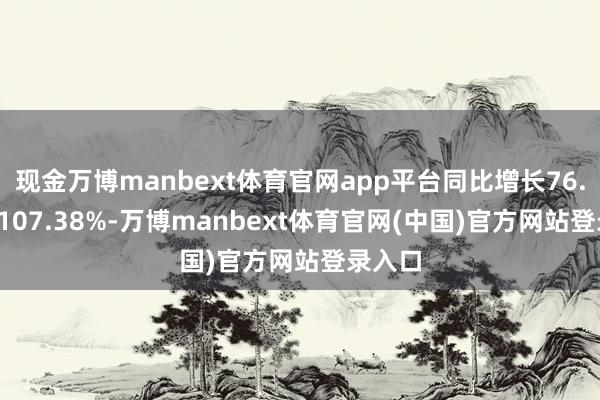 现金万博manbext体育官网app平台同比增长76.89%-107.38%-万博manbext体育官网(中国)官方网站登录入口