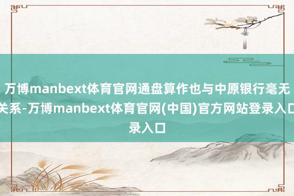 万博manbext体育官网通盘算作也与中原银行毫无关系-万博manbext体育官网(中国)官方网站登录入口