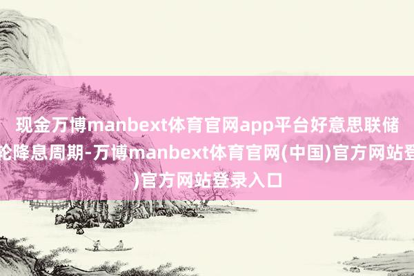 现金万博manbext体育官网app平台好意思联储开启本轮降息周期-万博manbext体育官网(中国)官方网站登录入口