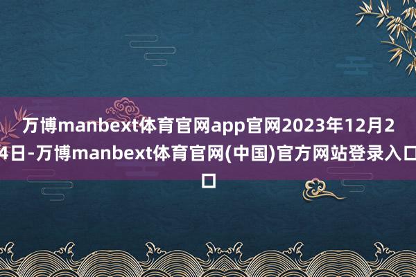 万博manbext体育官网app官网2023年12月24日-万博manbext体育官网(中国)官方网站登录入口