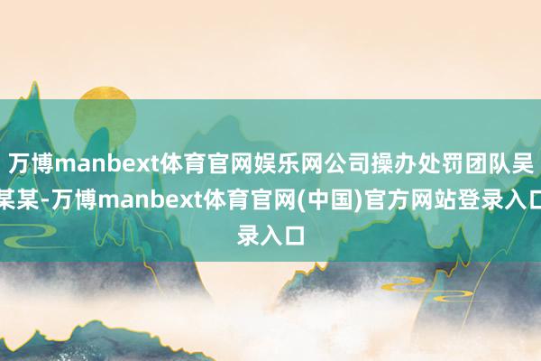 万博manbext体育官网娱乐网公司操办处罚团队吴某某-万博manbext体育官网(中国)官方网站登录入口