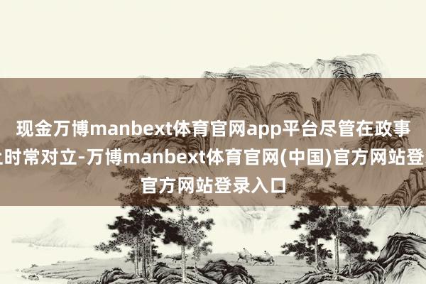 现金万博manbext体育官网app平台尽管在政事态度上时常对立-万博manbext体育官网(中国)官方网站登录入口