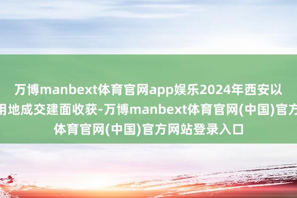 万博manbext体育官网app娱乐2024年西安以1522万 涉宅用地成交建面收获-万博manbext体育官网(中国)官方网站登录入口