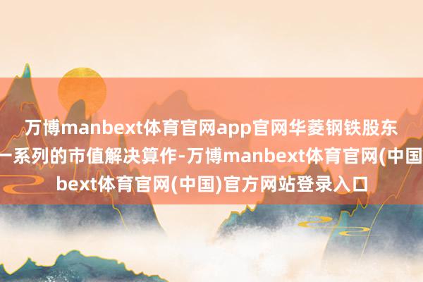 万博manbext体育官网app官网华菱钢铁股东和公司自己接管了一系列的市值解决算作-万博manbext体育官网(中国)官方网站登录入口