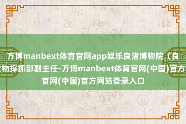 万博manbext体育官网app娱乐良渚博物院（良渚相干院）文物撑抓部副主任-万博manbext体育官网(中国)官方网站登录入口